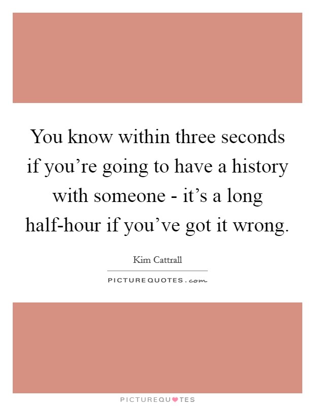 You know within three seconds if you're going to have a history with someone - it's a long half-hour if you've got it wrong. Picture Quote #1