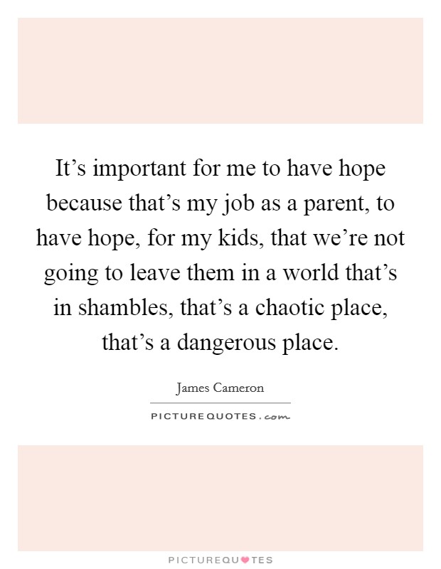 It's important for me to have hope because that's my job as a parent, to have hope, for my kids, that we're not going to leave them in a world that's in shambles, that's a chaotic place, that's a dangerous place. Picture Quote #1