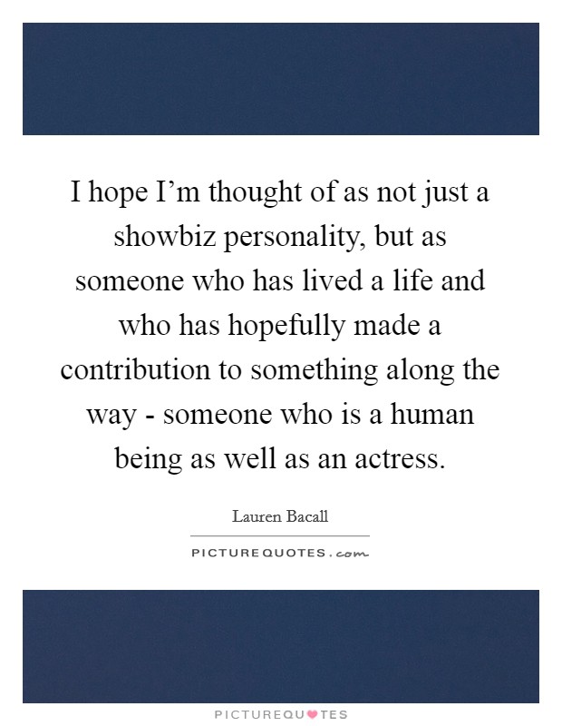 I hope I'm thought of as not just a showbiz personality, but as someone who has lived a life and who has hopefully made a contribution to something along the way - someone who is a human being as well as an actress. Picture Quote #1