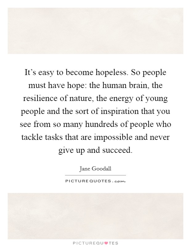 It's easy to become hopeless. So people must have hope: the human brain, the resilience of nature, the energy of young people and the sort of inspiration that you see from so many hundreds of people who tackle tasks that are impossible and never give up and succeed. Picture Quote #1