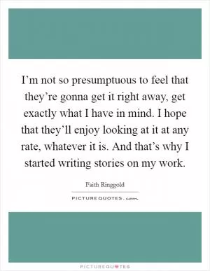 I’m not so presumptuous to feel that they’re gonna get it right away, get exactly what I have in mind. I hope that they’ll enjoy looking at it at any rate, whatever it is. And that’s why I started writing stories on my work Picture Quote #1