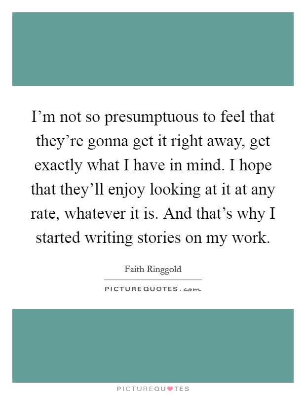 I'm not so presumptuous to feel that they're gonna get it right away, get exactly what I have in mind. I hope that they'll enjoy looking at it at any rate, whatever it is. And that's why I started writing stories on my work. Picture Quote #1
