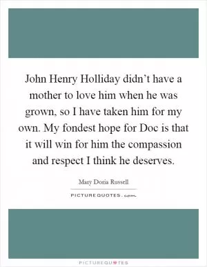 John Henry Holliday didn’t have a mother to love him when he was grown, so I have taken him for my own. My fondest hope for Doc is that it will win for him the compassion and respect I think he deserves Picture Quote #1