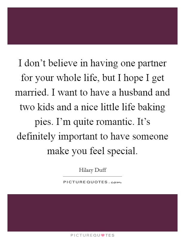 I don't believe in having one partner for your whole life, but I hope I get married. I want to have a husband and two kids and a nice little life baking pies. I'm quite romantic. It's definitely important to have someone make you feel special. Picture Quote #1