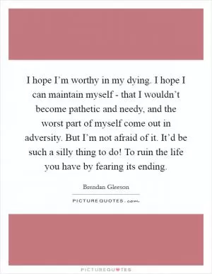 I hope I’m worthy in my dying. I hope I can maintain myself - that I wouldn’t become pathetic and needy, and the worst part of myself come out in adversity. But I’m not afraid of it. It’d be such a silly thing to do! To ruin the life you have by fearing its ending Picture Quote #1