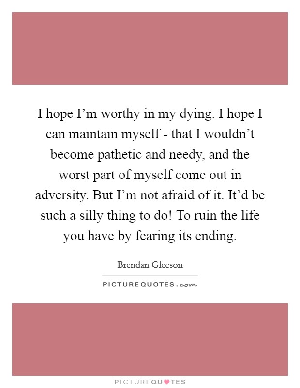 I hope I'm worthy in my dying. I hope I can maintain myself - that I wouldn't become pathetic and needy, and the worst part of myself come out in adversity. But I'm not afraid of it. It'd be such a silly thing to do! To ruin the life you have by fearing its ending. Picture Quote #1