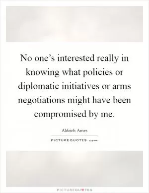 No one’s interested really in knowing what policies or diplomatic initiatives or arms negotiations might have been compromised by me Picture Quote #1