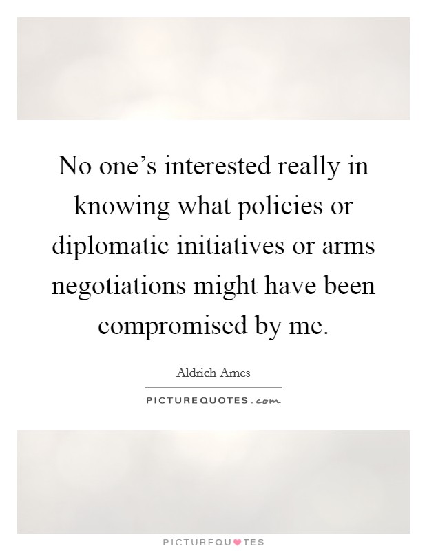 No one's interested really in knowing what policies or diplomatic initiatives or arms negotiations might have been compromised by me. Picture Quote #1