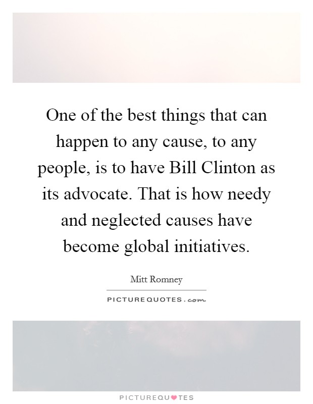 One of the best things that can happen to any cause, to any people, is to have Bill Clinton as its advocate. That is how needy and neglected causes have become global initiatives. Picture Quote #1