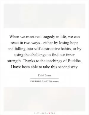 When we meet real tragedy in life, we can react in two ways - either by losing hope and falling into self-destructive habits, or by using the challenge to find our inner strength. Thanks to the teachings of Buddha, I have been able to take this second way Picture Quote #1