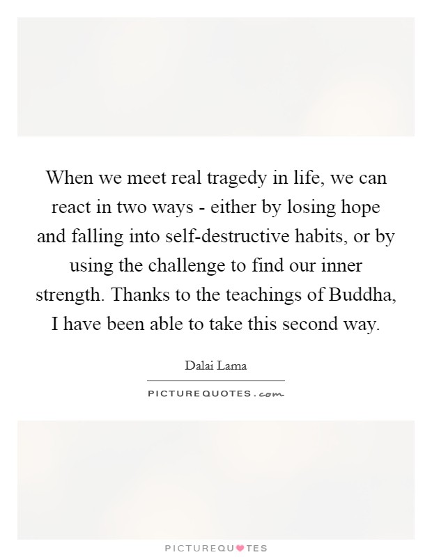 When we meet real tragedy in life, we can react in two ways - either by losing hope and falling into self-destructive habits, or by using the challenge to find our inner strength. Thanks to the teachings of Buddha, I have been able to take this second way. Picture Quote #1