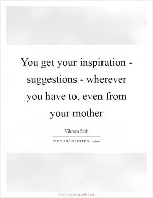 You get your inspiration - suggestions - wherever you have to, even from your mother Picture Quote #1