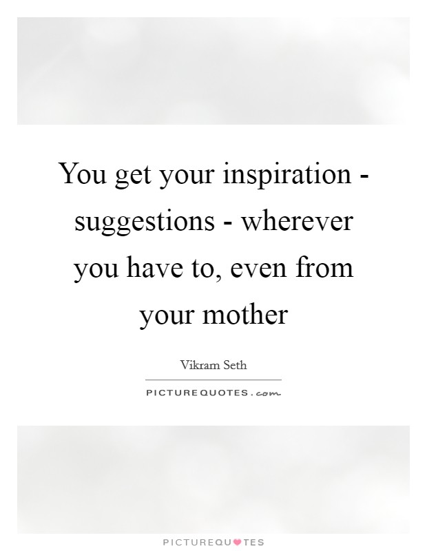 You get your inspiration - suggestions - wherever you have to, even from your mother Picture Quote #1
