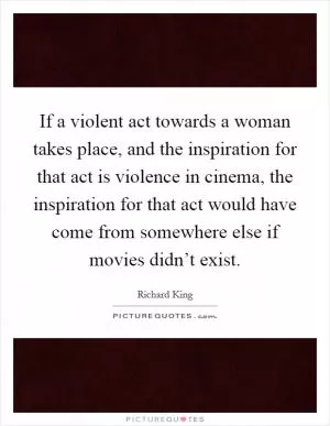 If a violent act towards a woman takes place, and the inspiration for that act is violence in cinema, the inspiration for that act would have come from somewhere else if movies didn’t exist Picture Quote #1
