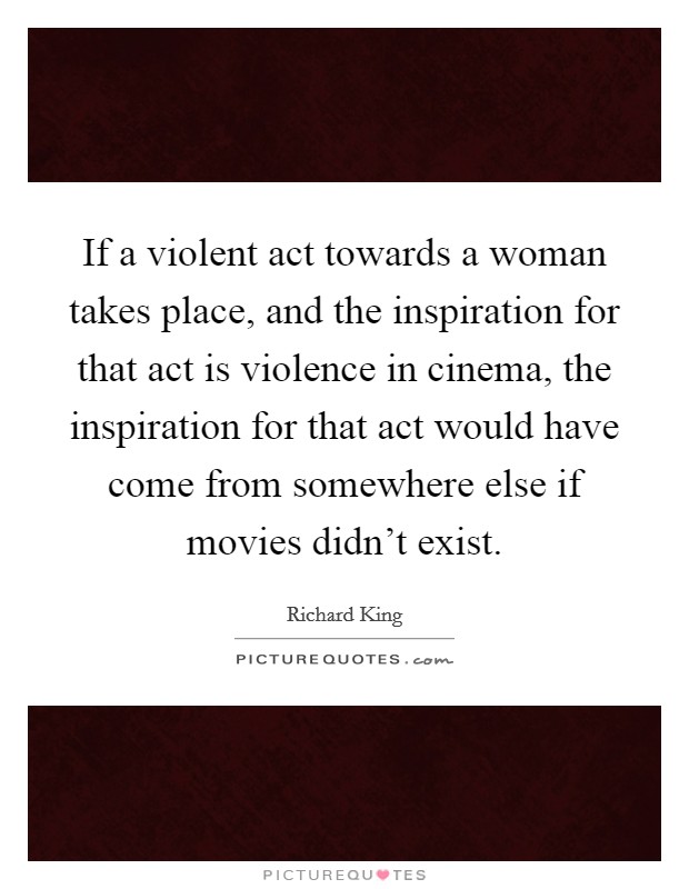 If a violent act towards a woman takes place, and the inspiration for that act is violence in cinema, the inspiration for that act would have come from somewhere else if movies didn't exist. Picture Quote #1