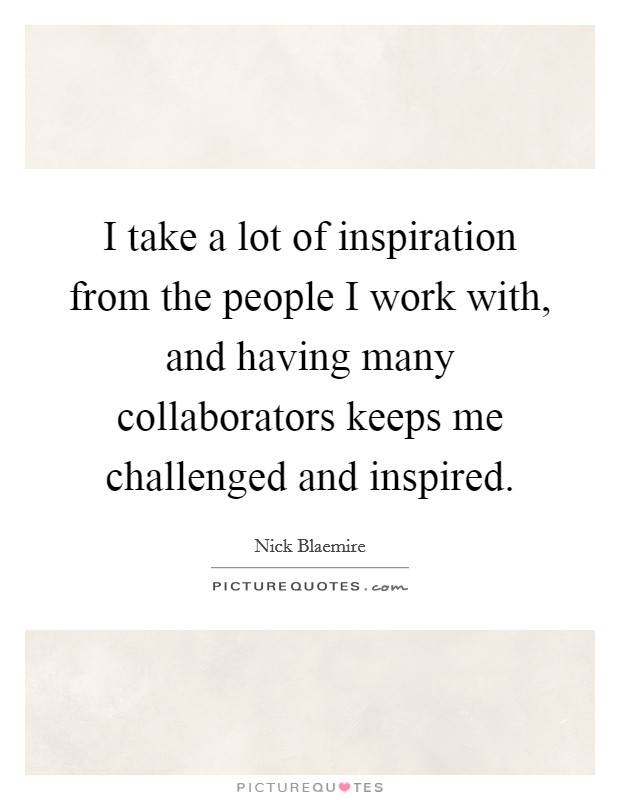 I take a lot of inspiration from the people I work with, and having many collaborators keeps me challenged and inspired. Picture Quote #1