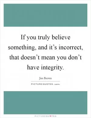 If you truly believe something, and it’s incorrect, that doesn’t mean you don’t have integrity Picture Quote #1