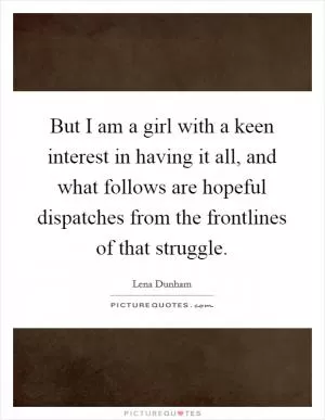 But I am a girl with a keen interest in having it all, and what follows are hopeful dispatches from the frontlines of that struggle Picture Quote #1