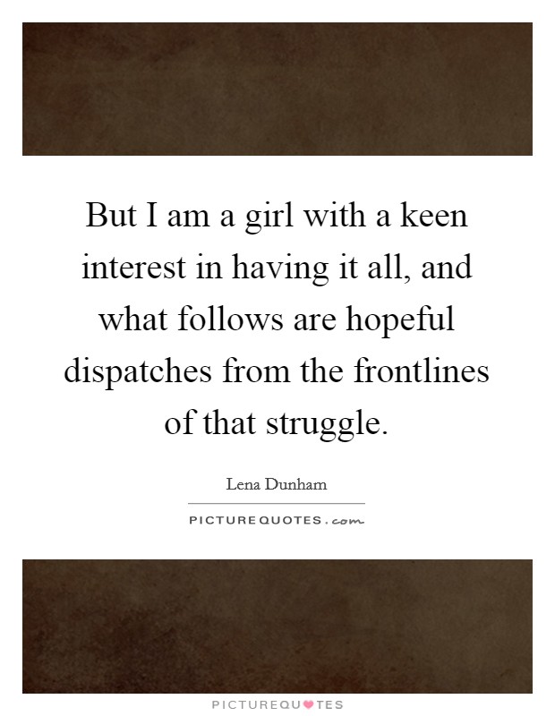 But I am a girl with a keen interest in having it all, and what follows are hopeful dispatches from the frontlines of that struggle. Picture Quote #1