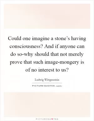 Could one imagine a stone’s having consciousness? And if anyone can do so-why should that not merely prove that such image-mongery is of no interest to us? Picture Quote #1