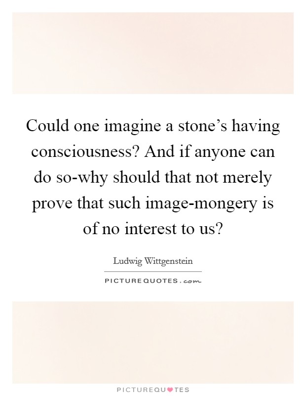 Could one imagine a stone's having consciousness? And if anyone can do so-why should that not merely prove that such image-mongery is of no interest to us? Picture Quote #1