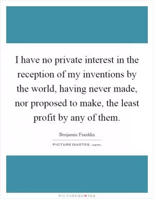 I have no private interest in the reception of my inventions by the world, having never made, nor proposed to make, the least profit by any of them Picture Quote #1