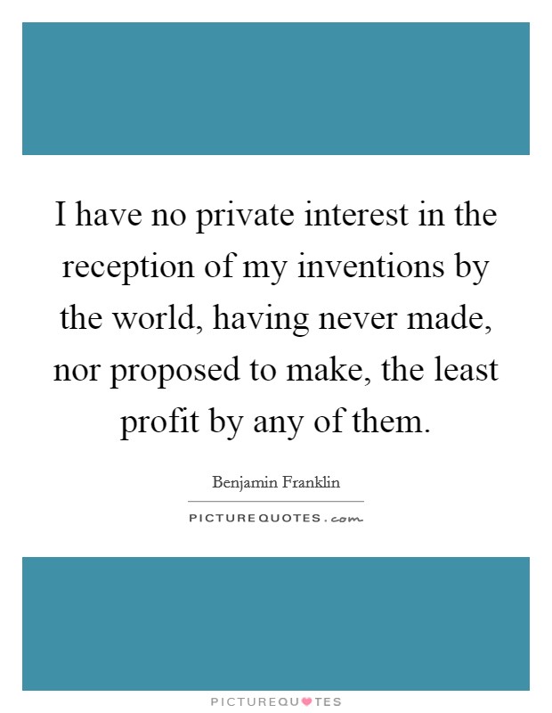 I have no private interest in the reception of my inventions by the world, having never made, nor proposed to make, the least profit by any of them. Picture Quote #1