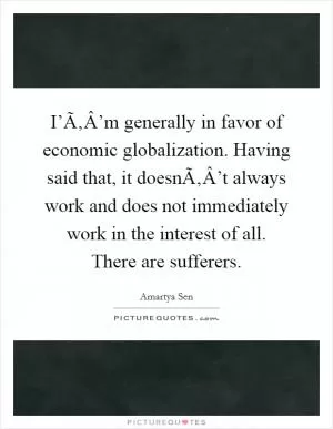 I’Ã‚Â’m generally in favor of economic globalization. Having said that, it doesnÃ‚Â’t always work and does not immediately work in the interest of all. There are sufferers Picture Quote #1
