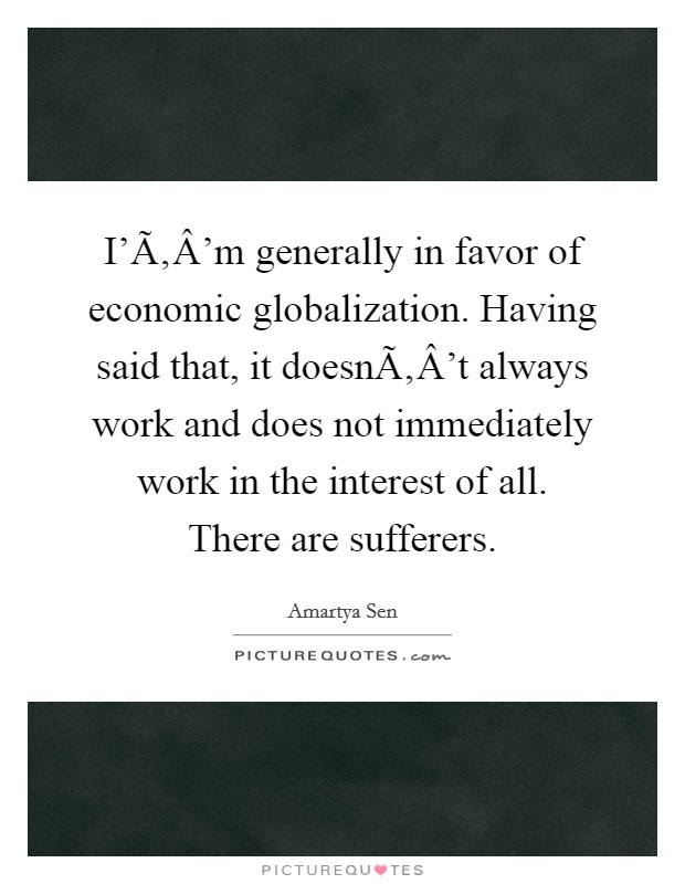 I'Ã‚Â'm generally in favor of economic globalization. Having said that, it doesnÃ‚Â't always work and does not immediately work in the interest of all. There are sufferers. Picture Quote #1