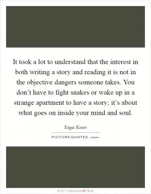 It took a lot to understand that the interest in both writing a story and reading it is not in the objective dangers someone takes. You don’t have to fight snakes or wake up in a strange apartment to have a story; it’s about what goes on inside your mind and soul Picture Quote #1