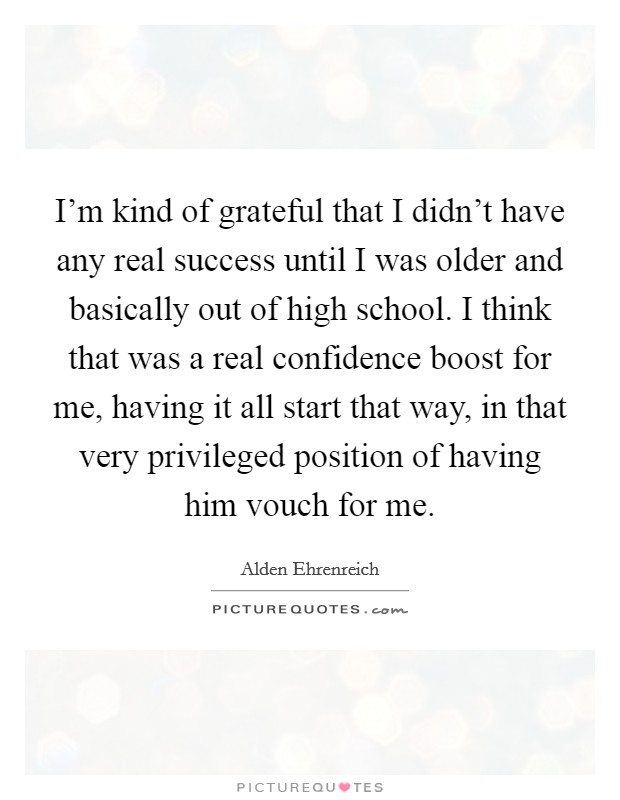 I'm kind of grateful that I didn't have any real success until I was older and basically out of high school. I think that was a real confidence boost for me, having it all start that way, in that very privileged position of having him vouch for me. Picture Quote #1