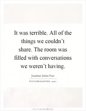 It was terrible. All of the things we couldn’t share. The room was filled with conversations we weren’t having Picture Quote #1