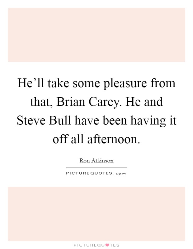 He'll take some pleasure from that, Brian Carey. He and Steve Bull have been having it off all afternoon. Picture Quote #1