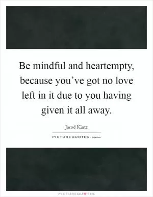 Be mindful and heartempty, because you’ve got no love left in it due to you having given it all away Picture Quote #1