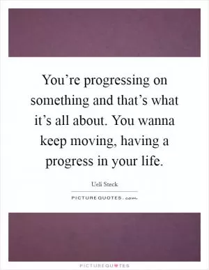 You’re progressing on something and that’s what it’s all about. You wanna keep moving, having a progress in your life Picture Quote #1