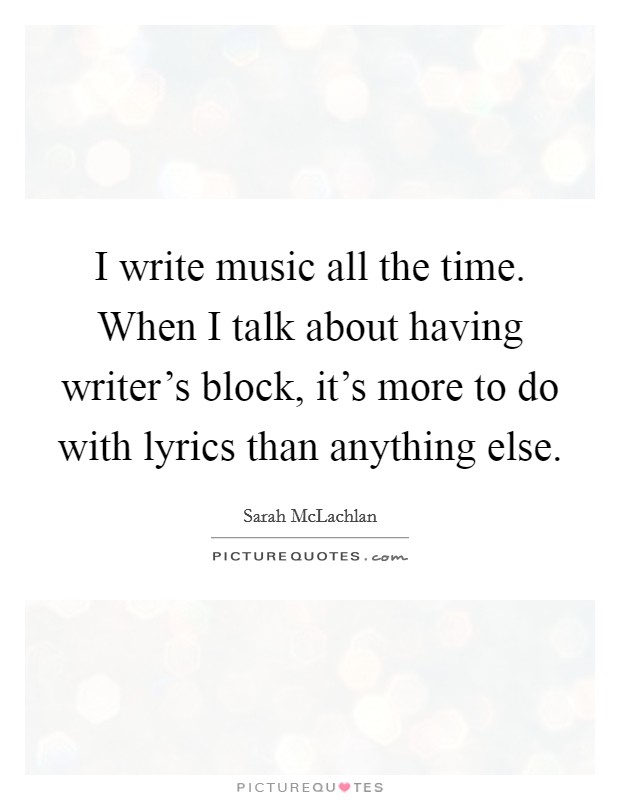 I write music all the time. When I talk about having writer's block, it's more to do with lyrics than anything else. Picture Quote #1