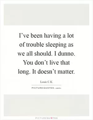 I’ve been having a lot of trouble sleeping as we all should. I dunno. You don’t live that long. It doesn’t matter Picture Quote #1