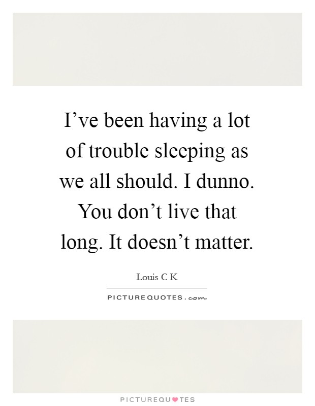 I've been having a lot of trouble sleeping as we all should. I dunno. You don't live that long. It doesn't matter. Picture Quote #1