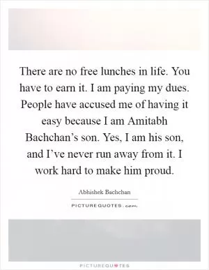 There are no free lunches in life. You have to earn it. I am paying my dues. People have accused me of having it easy because I am Amitabh Bachchan’s son. Yes, I am his son, and I’ve never run away from it. I work hard to make him proud Picture Quote #1