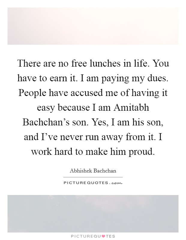 There are no free lunches in life. You have to earn it. I am paying my dues. People have accused me of having it easy because I am Amitabh Bachchan's son. Yes, I am his son, and I've never run away from it. I work hard to make him proud. Picture Quote #1