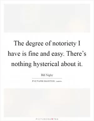The degree of notoriety I have is fine and easy. There’s nothing hysterical about it Picture Quote #1