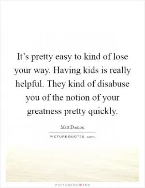 It’s pretty easy to kind of lose your way. Having kids is really helpful. They kind of disabuse you of the notion of your greatness pretty quickly Picture Quote #1