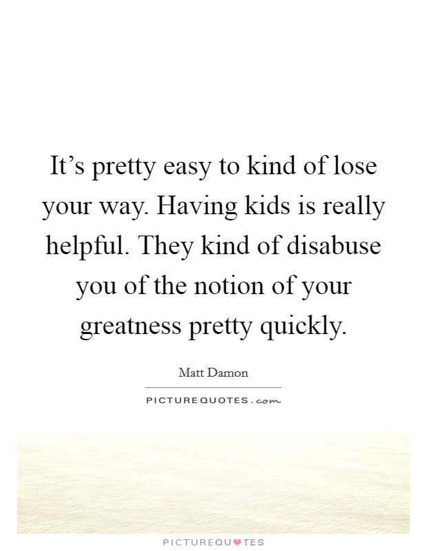 It's pretty easy to kind of lose your way. Having kids is really helpful. They kind of disabuse you of the notion of your greatness pretty quickly. Picture Quote #1