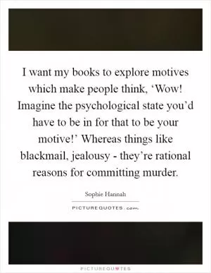 I want my books to explore motives which make people think, ‘Wow! Imagine the psychological state you’d have to be in for that to be your motive!’ Whereas things like blackmail, jealousy - they’re rational reasons for committing murder Picture Quote #1