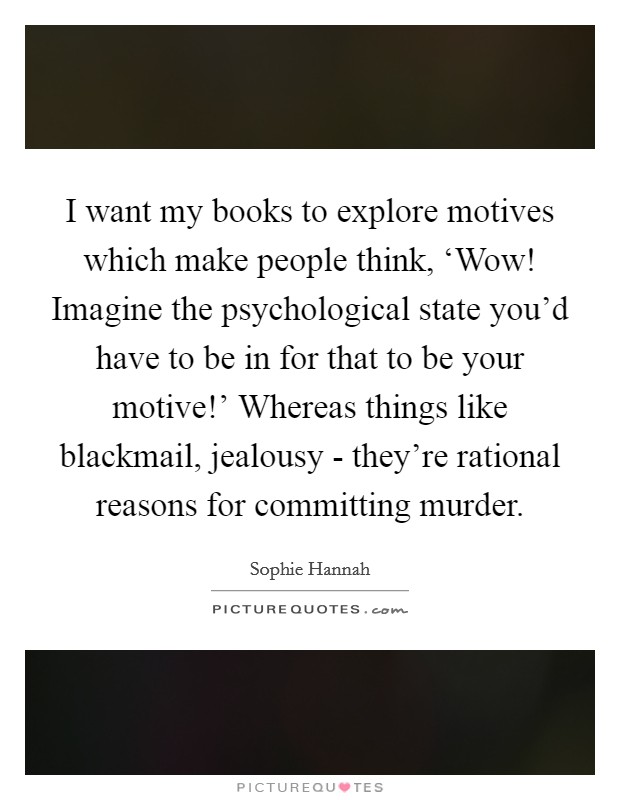 I want my books to explore motives which make people think, ‘Wow! Imagine the psychological state you'd have to be in for that to be your motive!' Whereas things like blackmail, jealousy - they're rational reasons for committing murder. Picture Quote #1