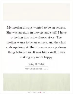 My mother always wanted to be an actress. She was an extra in movies and stuff. I have a feeling this is the classic story: The mother wants to be an actress, and the child ends up doing it. But it was never a jealousy thing between us. It was like - well, I was making my mom happy Picture Quote #1