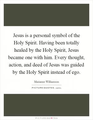 Jesus is a personal symbol of the Holy Spirit. Having been totally healed by the Holy Spirit, Jesus became one with him. Every thought, action, and deed of Jesus was guided by the Holy Spirit instead of ego Picture Quote #1