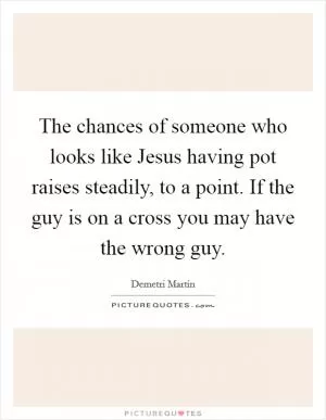 The chances of someone who looks like Jesus having pot raises steadily, to a point. If the guy is on a cross you may have the wrong guy Picture Quote #1