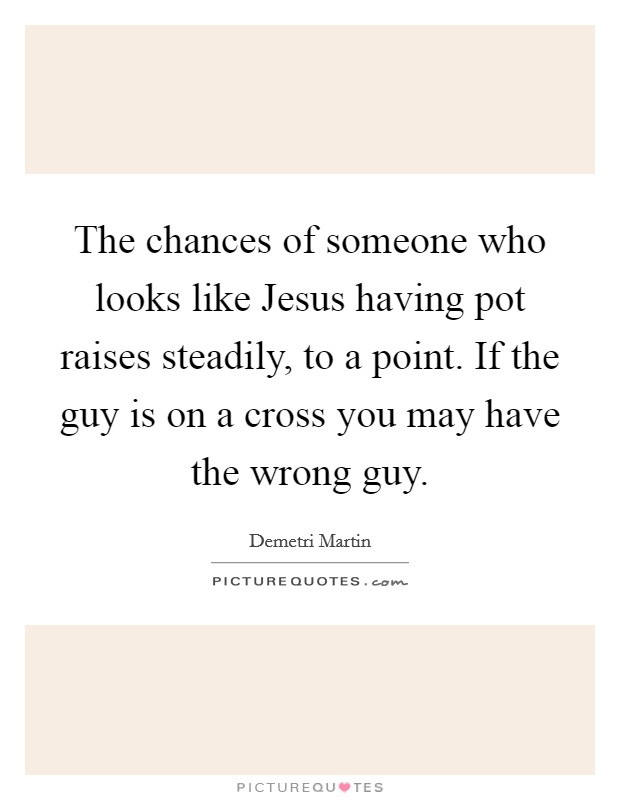 The chances of someone who looks like Jesus having pot raises steadily, to a point. If the guy is on a cross you may have the wrong guy. Picture Quote #1