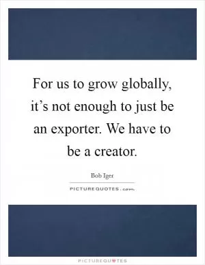 For us to grow globally, it’s not enough to just be an exporter. We have to be a creator Picture Quote #1